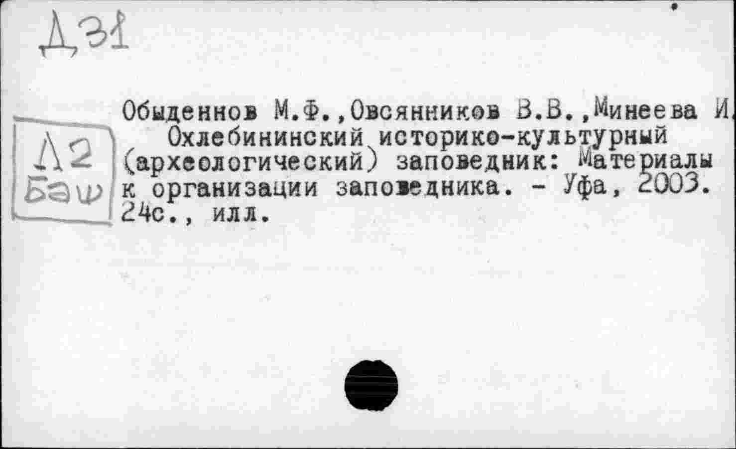 ﻿Л'ьі
Обыденно® М.Ф.»Овсянников В.В.,Минеева И >\ Л Охлебининский историко-культурный (археологический) заповедник: Материалы к организации заповедника. - Уфа, 2003. 24с.» илл.